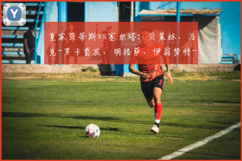 皇家贝蒂斯vs塞尔塔：贝莱林、马克-罗卡首发，明格萨、伊翁努特-拉杜出战_1